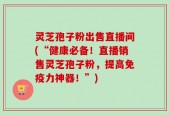 灵芝孢子粉出售直播间(“健康必备！直播销售灵芝孢子粉，提高免疫力神器！”)