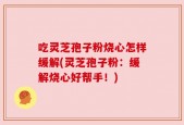 吃灵芝孢子粉烧心怎样缓解(灵芝孢子粉：缓解烧心好帮手！)