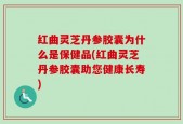 红曲灵芝丹参胶囊为什么是保健品(红曲灵芝丹参胶囊助您健康长寿)