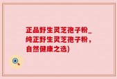 正品野生灵芝孢子粉_纯正野生灵芝孢子粉，自然健康之选)