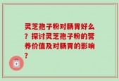 灵芝孢子粉对肠胃好么？探讨灵芝孢子粉的营养价值及对肠胃的影响？
