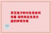 灵芝孢子粉对生发有何效果 探究其在生发方面的神奇作用