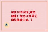 金优10号灵芝(重塑健康！金优10号灵芝助您健康生活。)