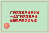 广药灵芝孢子油多少钱一盒(广药灵芝孢子油价格及购买渠道介绍)