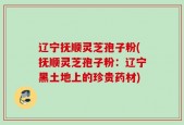 辽宁抚顺灵芝孢子粉(抚顺灵芝孢子粉：辽宁黑土地上的珍贵药材)