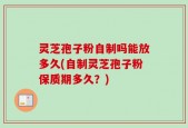 灵芝孢子粉自制吗能放多久(自制灵芝孢子粉保质期多久？)