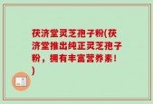 茯济堂灵芝孢子粉(茯济堂推出纯正灵芝孢子粉，拥有丰富营养素！)