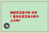 破壁灵芝孢子粉 热性？夏天吃灵芝孢子粉不上火吗？