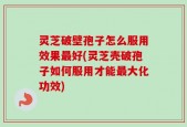 灵芝破壁孢子怎么服用效果最好(灵芝壳破孢子如何服用才能最大化功效)