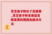 灵芝孢子粉吃了舌根黄_灵芝孢子粉食用后舌根变黄的原因及解决方法