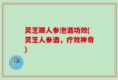 灵芝跟人参泡酒功效(灵芝人参酒，疗效神奇)