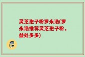 灵芝孢子粉罗永浩(罗永浩推荐灵芝孢子粉，益处多多)
