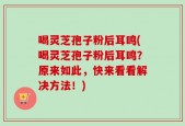 喝灵芝孢子粉后耳鸣(喝灵芝孢子粉后耳鸣？原来如此，快来看看解决方法！)