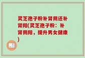 灵芝孢子粉补肾阴还补肾阳(灵芝孢子粉：补肾阴阳，提升男女健康)