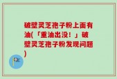 破壁灵芝孢子粉上面有油(「重油出没！」破壁灵芝孢子粉发现问题)
