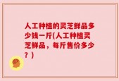 人工种植的灵芝鲜品多少钱一斤(人工种植灵芝鲜品，每斤售价多少？)