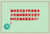 猫咪灵芝孢子粉用量多少克猫咪服用灵芝孢子粉的正确用量是多少？)
