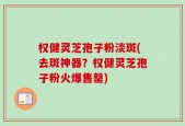 权健灵芝孢子粉淡斑(去斑神器？权健灵芝孢子粉火爆售罄)