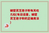 破壁灵芝孢子粉每天吃几粒(每日适量，破壁灵芝孢子粉的正确用法)