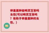 卵巢囊肿能喝灵芝茶吗女性(可以喝灵芝茶吗？有助于卵巢囊肿的女性。)