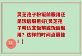 灵芝孢子粉饭前服用还是饭后服用好(灵芝孢子粉适宜饭前或饭后服用？这样的时间点最佳！)