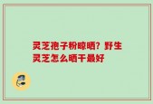 灵芝孢子粉晾晒？野生灵芝怎么晒干最好