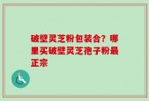 破壁灵芝粉包装合？哪里买破壁灵芝孢子粉最正宗