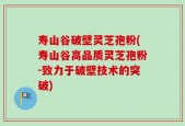 寿山谷破壁灵芝孢粉(寿山谷高品质灵芝孢粉-致力于破壁技术的突破)