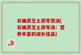 石确灵芝土茯苓煲汤(石确灵芝土茯苓汤：营养丰富的滋补佳品)