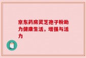 京东药房灵芝孢子粉助力健康生活，增强与活力