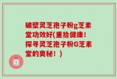 破壁灵芝孢子粉g芝素堂功效好(重拾健康！探寻灵芝孢子粉G芝素堂的奥秘！)