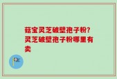 菇宝灵芝破壁孢子粉？灵芝破壁孢子粉哪里有卖