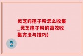 灵芝的孢子粉怎么收集_灵芝孢子粉的高效收集方法与技巧)