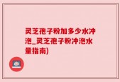灵芝孢子粉加多少水冲泡_灵芝孢子粉冲泡水量指南)