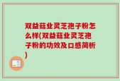 双益菇业灵芝孢子粉怎么样(双益菇业灵芝孢子粉的功效及口感简析)