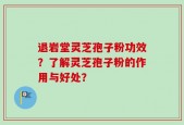 退岩堂灵芝孢子粉功效？了解灵芝孢子粉的作用与好处？