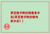 灵芝孢子粉价钱是多少元(灵芝孢子粉价格为多少元？)