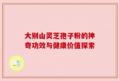 大别山灵芝孢子粉的神奇功效与健康价值探索