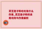 灵芝孢子粉吃吃有什么作用_灵芝孢子粉的食用功效与作用解析