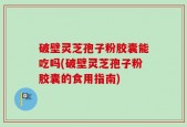 破壁灵芝孢子粉胶囊能吃吗(破壁灵芝孢子粉胶囊的食用指南)