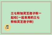 三七粉加灵芝孢子粉一起吃(一起食用的三七粉和灵芝孢子粉)