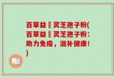 百草益夀灵芝孢子粉(百草益夀灵芝孢子粉：助力免疫，滋补健康！)