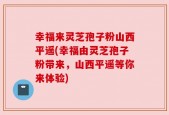 幸福来灵芝孢子粉山西平遥(幸福由灵芝孢子粉带来，山西平遥等你来体验)