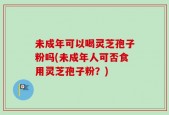 未成年可以喝灵芝孢子粉吗(未成年人可否食用灵芝孢子粉？)