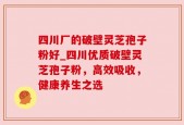 四川厂的破壁灵芝孢子粉好_四川优质破壁灵芝孢子粉，高效吸收，健康养生之选