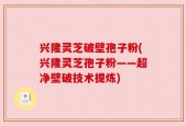 兴隆灵芝破壁孢子粉(兴隆灵芝孢子粉——超净壁破技术提炼)