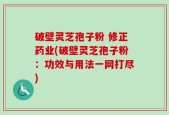 破壁灵芝孢子粉 修正药业(破壁灵芝孢子粉：功效与用法一网打尽)