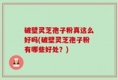 破壁灵芝孢子粉真这么好吗(破壁灵芝孢子粉有哪些好处？)
