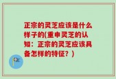 正宗的灵芝应该是什么样子的(重申灵芝的认知：正宗的灵芝应该具备怎样的特征？)