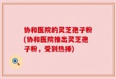 协和医院的灵芝孢子粉(协和医院推出灵芝孢子粉，受到热捧)